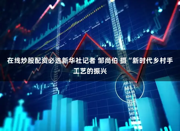 在线炒股配资必选新华社记者 邹尚伯 摄“新时代乡村手工艺的振兴