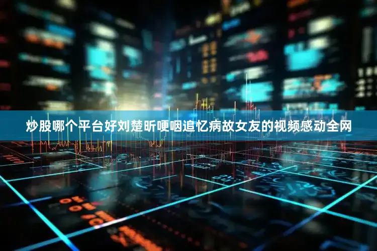 炒股哪个平台好刘楚昕哽咽追忆病故女友的视频感动全网