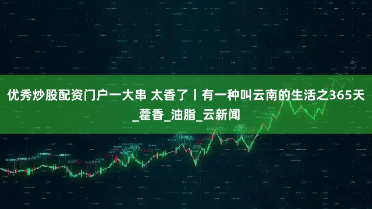 优秀炒股配资门户一大串 太香了丨有一种叫云南的生活之365天_藿香_油脂_云新闻