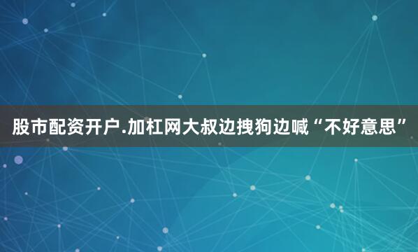 股市配资开户.加杠网大叔边拽狗边喊“不好意思”