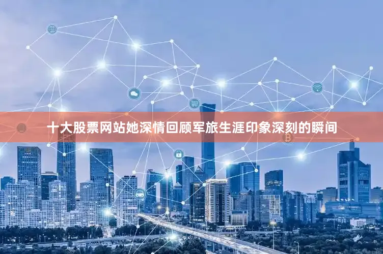 十大股票网站她深情回顾军旅生涯印象深刻的瞬间