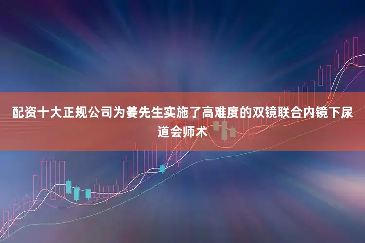 配资十大正规公司为姜先生实施了高难度的双镜联合内镜下尿道会师术